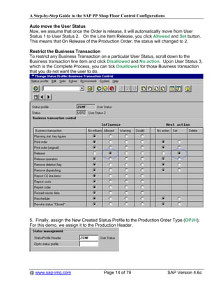 A Step-by-Step Guide to the SAP PP Shop Floor Control Configurations

Auto move the User Status
Now, we assume that once the Order is release, it will automatically move from User
Status 1 to User Status 2. On the Line Item Release, you click Allowed and Set button.
This means that On Release of the Production Order, the status will changed to 2.

Restrict the Business Transaction
To restrict any Business Transaction on a particular User Status, scroll down to the
Business transaction line item and click Disallowed and No action. Upon User Status 3,
which is the Complete Process, you can tick Disallowed for those Business transaction
that you do not want the user to do.




5. Finally, assign the New Created Status Profile to the Production Order Type (OPJH).
For this demo, we assign it to the Production Header.




@ www.sap-img.com                    Page 14 of 79                     SAP Version 4.6c
 