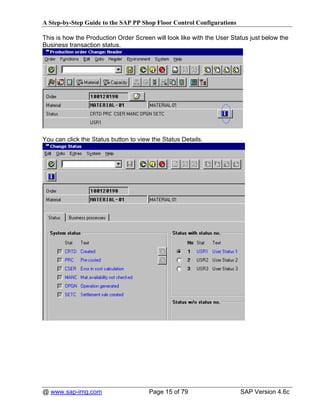A Step-by-Step Guide to the SAP PP Shop Floor Control Configurations

This is how the Production Order Screen will look like with the User Status just below the
Business transaction status.




You can click the Status button to view the Status Details.




@ www.sap-img.com                      Page 15 of 79                    SAP Version 4.6c
 