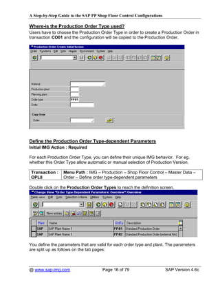 A Step-by-Step Guide to the SAP PP Shop Floor Control Configurations

Where-is the Production Order Type used?
Users have to choose the Production Order Type in order to create a Production Order in
transaction CO01 and the configuration will be copied to the Production Order.




Define the Production Order Type-dependent Parameters
Initial IMG Action : Required

For each Production Order Type, you can define their unique IMG behavior. For eg.
whether this Order Type allow automatic or manual selection of Production Version.

 Transaction :   Menu Path : IMG – Production – Shop Floor Control – Master Data –
 OPL8            Order – Define order type-dependent parameters

Double click on the Production Order Types to reach the definition screen.




You define the parameters that are valid for each order type and plant. The parameters
are split up as follows on the tab pages:



@ www.sap-img.com                    Page 16 of 79                     SAP Version 4.6c
 