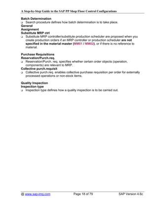 A Step-by-Step Guide to the SAP PP Shop Floor Control Configurations

Batch Determination
   Search procedure defines how batch determination is to take place.
General
Assignment
Substitute MRP ctrl
   Substitute MRP controller/substitute production scheduler are proposed when you
   create production orders if an MRP controller or production scheduler are not
   specified in the material master (MM01 / MM02), or if there is no reference to
   material.

Purchase Requisitions
Reservation/Purch.req.
   Reservation/Purch. req. specifies whether certain order objects (operation,
   components) are relevant to MRP.
Collective purch.requisit
   Collective purch.req. enables collective purchase requisition per order for externally
   processed operations or non-stock items.

Quality Inspection
Inspection type
   Inspection type defines how a quality inspection is to be carried out.




@ www.sap-img.com                      Page 18 of 79                        SAP Version 4.6c
 