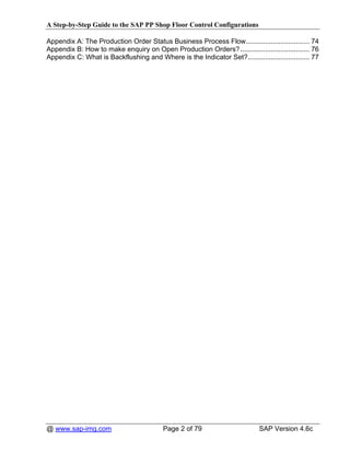 A Step-by-Step Guide to the SAP PP Shop Floor Control Configurations

Appendix A: The Production Order Status Business Process Flow................................. 74
Appendix B: How to make enquiry on Open Production Orders?.................................... 76
Appendix C: What is Backflushing and Where is the Indicator Set?................................ 77




@ www.sap-img.com                         Page 2 of 79                       SAP Version 4.6c
 