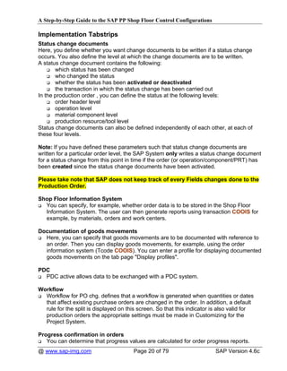 A Step-by-Step Guide to the SAP PP Shop Floor Control Configurations

Implementation Tabstrips
Status change documents
Here, you define whether you want change documents to be written if a status change
occurs. You also define the level at which the change documents are to be written.
A status change document contains the following:
       which status has been changed
       who changed the status
       whether the status has been activated or deactivated
       the transaction in which the status change has been carried out
In the production order , you can define the status at the following levels:
       order header level
       operation level
       material component level
       production resource/tool level
Status change documents can also be defined independently of each other, at each of
these four levels.

Note: If you have defined these parameters such that status change documents are
written for a particular order level, the SAP System only writes a status change document
for a status change from this point in time if the order (or operation/component/PRT) has
been created since the status change documents have been activated.

Please take note that SAP does not keep track of every Fields changes done to the
Production Order.

Shop Floor Information System
  You can specify, for example, whether order data is to be stored in the Shop Floor
  Information System. The user can then generate reports using transaction COOIS for
  example, by materials, orders and work centers.

Documentation of goods movements
  Here, you can specify that goods movements are to be documented with reference to
  an order. Then you can display goods movements, for example, using the order
  information system (Tcode COOIS). You can enter a profile for displaying documented
  goods movements on the tab page "Display profiles".

PDC
  PDC active allows data to be exchanged with a PDC system.

Workflow
  Workflow for PO chg. defines that a workflow is generated when quantities or dates
  that affect existing purchase orders are changed in the order. In addition, a default
  rule for the split is displayed on this screen. So that this indicator is also valid for
  production orders the appropriate settings must be made in Customizing for the
  Project System.

Progress confirmation in orders
   You can determine that progress values are calculated for order progress reports.
@ www.sap-img.com                      Page 20 of 79                      SAP Version 4.6c
 