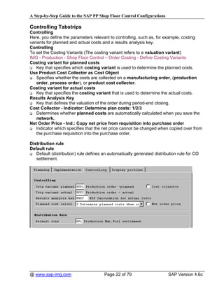 A Step-by-Step Guide to the SAP PP Shop Floor Control Configurations

Controlling Tabstrips
Controlling
Here, you define the parameters relevant to controlling, such as, for example, costing
variants for planned and actual costs and a results analysis key.
Controlling
To set the Costing Variants (The costing variant refers to a valuation variant)
IMG - Production - Shop Floor Control – Order Costing - Define Costing Variants
Costing variant for planned costs
    Key that specifies which costing variant is used to determine the planned costs.
Use Product Cost Collector as Cost Object
    Specifies whether the costs are collected on a manufacturing order, (production
    order, process order), or product cost collector.
Costing variant for actual costs
    Key that specifies the costing variant that is used to determine the actual costs.
Results Analysis Key
    Key that defines the valuation of the order during period-end closing.
Cost Collector - Indicator: Determine plan costs: 1/2/3
    Determines whether planned costs are automatically calculated when you save the
    network.
Net Order Price - Ind.: Copy net price from requisition into purchase order
    Indicator which specifies that the net price cannot be changed when copied over from
    the purchase requisition into the purchase order.

Distribution rule
Default rule
   Default (distribution) rule defines an automatically generated distribution rule for CO
   settlement.




@ www.sap-img.com                      Page 22 of 79                     SAP Version 4.6c
 