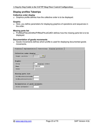 A Step-by-Step Guide to the SAP PP Shop Floor Control Configurations

Display profiles Tabstrips
Collective order display
   Graphics profile defines how the collective order is to be displayed.

Graphic
   Here, you define parameters for displaying graphics of operations and sequences in
   the order.

Missing parts list
   ProfMissPrtsLstOrdNo/PrfMissPrtLstCollOr defines how the missing parts list is to be
   displayed.

Documentation of goods movements
  Goods movements defines which profile is used for displaying documented goods
  movements.




@ www.sap-img.com                      Page 23 of 79                       SAP Version 4.6c
 