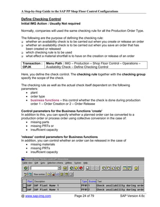A Step-by-Step Guide to the SAP PP Shop Floor Control Configurations

Define Checking Control
Initial IMG Action : Usually Not required

Normally, companies will used the same checking rule for all the Production Order Type.

The following are the purpose of defining the checking rule:
   whether an availability check is to be carried out when you create or release an order
   whether an availability check is to be carried out when you save an order that has
   been created or released
   which checking rule is to be used
   what effect a material shortfall is to have on the creation or release of an order

 Transaction :    Menu Path : IMG – Production – Shop Floor Control – Operations –
 OPJK             Availability Check – Define Checking Control

Here, you define the check control. The checking rule together with the checking group
specify the scope of the check.

The checking rule as well as the actual check itself dependent on the following
parameters:
   • plant
   • order type
   • business functions – this control whether the check is done during production
      order 1 – Order Creation or 2 – Order Release

Control parameters for the Business functions 'create'
In addition to this, you can specify whether a planned order can be converted to a
production order or process order using collective conversion in the case of:
    • missing parts
    • missing PRTs or
    • insufficient capacity

'release' control parameters for Business functions
In addition, you can control whether an order can be released in the case of
    • missing materials
    • missing PRTs
    • insufficient capacity




@ www.sap-img.com                     Page 24 of 79                    SAP Version 4.6c
 