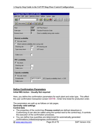 A Step-by-Step Guide to the SAP PP Shop Floor Control Configurations




Define Confirmation Parameters
Initial IMG Action : Usually Not required

Here, you define the confirmation parameters for each plant and order type. This affect
the user confirmation transaction screen CO11N – Enter time ticket for production order.

The parameters are split up as follows on tab pages.
Generally valid settings
Control data
• The properties of the control key Process control are defined elsewhere in
   Customizing (it can also be called using the symbol next to the control key). It controls
   the execution of the confirmation processes.
• You can define how quantities are determined for automatically generated
   confirmations (milestone/progress confirmation).
@ www.sap-img.com                      Page 25 of 79                    SAP Version 4.6c
 