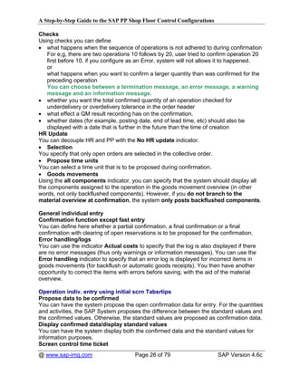 A Step-by-Step Guide to the SAP PP Shop Floor Control Configurations

Checks
Using checks you can define
• what happens when the sequence of operations is not adhered to during confirmation
   For e,g, there are two operations 10 follows by 20, user tried to confirm operation 20
   first before 10, if you configure as an Error, system will not allows it to happened.
   or
   what happens when you want to confirm a larger quantity than was confirmed for the
   preceding operation
   You can choose between a termination message, an error message, a warning
   message and an information message.
• whether you want the total confirmed quantity of an operation checked for
   underdelivery or overdelivery tolerance in the order header
• what effect a QM result recording has on the confirmation.
• whether dates (for example, posting date, end of lead time, etc) should also be
   displayed with a date that is further in the future than the time of creation
HR Update
You can decouple HR and PP with the No HR update indicator.
• Selection
You specify that only open orders are selected in the collective order.
• Propose time units
You can select a time unit that is to be proposed during confirmation.
• Goods movements
Using the all components indicator, you can specify that the system should display all
the components assigned to the operation in the goods movement overview (in other
words, not only backflushed components). However, if you do not branch to the
material overview at confirmation, the system only posts backflushed components.

General individual entry
Confirmation function except fast entry
You can define here whether a partial confirmation, a final confirmation or a final
confirmation with clearing of open reservations is to be proposed for the confirmation.
Error handling/logs
You can use the indicator Actual costs to specify that the log is also displayed if there
are no error messages (thus only warnings or information messages). You can use the
Error handling indicator to specify that an error log is displayed for incorrect items in
goods movements (for backflush or automatic goods receipts). You then have another
opportunity to correct the items with errors before saving, with the aid of the material
overview.

Operation indiv. entry using initial scrn Tabsrtips
Propose data to be confirmed
You can have the system propose the open confirmation data for entry. For the quantities
and activities, the SAP System proposes the difference between the standard values and
the confirmed values. Otherwise, the standard values are proposed as confirmation data.
Display confirmed data/display standard values
You can have the system display both the confirmed data and the standard values for
information purposes.
Screen control time ticket
@ www.sap-img.com                      Page 26 of 79                     SAP Version 4.6c
 