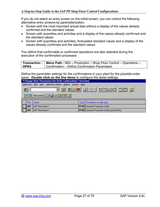 A Step-by-Step Guide to the SAP PP Shop Floor Control Configurations

If you do not select an entry screen on the initial screen, you can control the following
alternative entry screens by parameterization:
• Screen with the most important actual data without a display of the values already
    confirmed and the standard values
• Screen with quantities and activities and a display of the values already confirmed and
    the standard values
• Screen with quantities and activities, forecasted standard values and a display of the
    values already confirmed and the standard values

You define that confirmable or confirmed operations are also selected during the
execution of the confirmation processes

 Transaction :    Menu Path : IMG – Production – Shop Floor Control – Operations –
 OPK4             Confirmation – Define Confirmation Parameters

Define the parameter settings for the confirmations in your plant for the possible order
types. Double click on the line items to configure the detail settings.




@ www.sap-img.com                      Page 27 of 79                     SAP Version 4.6c
 