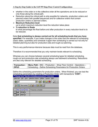 A Step-by-Step Guide to the SAP PP Shop Floor Control Configurations

•   whether in the order or in the collective order all the operations are to be reduced or
    only those along the critical path.
•   Reduction along the critical path is only possible for networks, production orders and
    planned orders with parallel sequences and for collective orders that contain
    production orders or planned orders.
    Maximum Reduction level
    up to which maximum reduction level the reduction takes place
    % reduction in floats
    to what percentage the float before and after production in every reduction level is to
    be reduced.

Note that scheduling is always carried out for all scheduling levels that you have
specified. For example, if you make changes in the order that are relevant to scheduling
(basic dates, quantities) and schedule it again then scheduling is carried out not only for
detailed planning but also for production-rate and rough-cut planning.

This is very performance-intensive because data must be read from the database.

Therefore it is recommended that you only maintain levels relevant to scheduling.

Whereas you can choose between several scheduling types for detailed scheduling,
rough-cut and production-rate scheduling always use backward scheduling. Reductions
are also only relevant for detailed scheduling.

 Transaction :    Menu Path : IMG – Production – Shop Floor Control – Operations –
 OPU3             Scheduling – Define Scheduling Parameters for Production Orders

Define the scheduling parameters for production orders. When finished, you can test the
scheduling parameters by creating a Production Order with transactions “CO01”.




@ www.sap-img.com                       Page 31 of 79                     SAP Version 4.6c
 