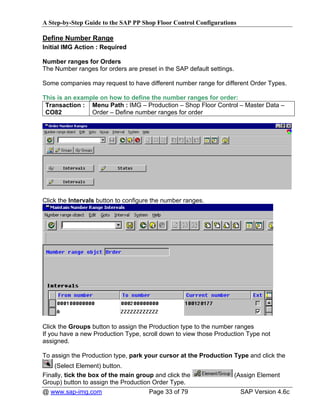 A Step-by-Step Guide to the SAP PP Shop Floor Control Configurations

Define Number Range
Initial IMG Action : Required

Number ranges for Orders
The Number ranges for orders are preset in the SAP default settings.

Some companies may request to have different number range for different Order Types.

This is an example on how to define the number ranges for order:
 Transaction : Menu Path : IMG – Production – Shop Floor Control – Master Data –
 CO82           Order – Define number ranges for order




Click the Intervals button to configure the number ranges.




Click the Groups button to assign the Production type to the number ranges
If you have a new Production Type, scroll down to view those Production Type not
assigned.

To assign the Production type, park your cursor at the Production Type and click the
    (Select Element) button.
Finally, tick the box of the main group and click the                  (Assign Element
Group) button to assign the Production Order Type.
@ www.sap-img.com                     Page 33 of 79                      SAP Version 4.6c
 