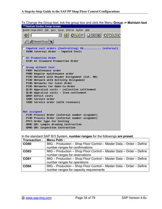 A Step-by-Step Guide to the SAP PP Shop Floor Control Configurations


To Change the Group text, tick the group box and click the Menu Group -> Maintain text




In the standard SAP R/3 System, number ranges for the followings are preset.
 Transaction : Menu Path :
 CO80            IMG – Production – Shop Floor Control – Master Data – Order – Define
                 number ranges for confirmations
 CO83            IMG – Production – Shop Floor Control – Master Data – Order – Define
                 number ranges for reservations
 CO81            IMG – Production – Shop Floor Control – Master Data – Order – Define
                 number ranges for operations
 CO84            IMG – Production – Shop Floor Control – Master Data – Order – Define
                 number ranges for capacity requirements




@ www.sap-img.com                    Page 34 of 79                     SAP Version 4.6c
 