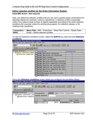 A Step-by-Step Guide to the SAP PP Shop Floor Control Configurations

Define selection profiles for the Order Information System
Initial IMG Action : Not required

Here, you define the selection profiles that you can use to specify status combinations for
selecting objects (for example, orders or operations). A selection profile is especially
useful if you select a large number of objects repeatedly according to the same selection
conditions (for example, orders for printing shop papers, for collective release, or for
creating order valuations).

 Transaction :    Menu Path : IMG – Production – Shop Floor Control – Master Data –
 BS42             Order – Define selection profiles

To view the Selection conditions screen, select the SelProf you want and click Selection
conditions




This is the Selection conditions screen where you configure the pre-define Status.




@ www.sap-img.com                      Page 35 of 79                    SAP Version 4.6c
 