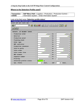 A Step-by-Step Guide to the SAP PP Shop Floor Control Configurations

Where-is the Selection Profile used?

 Transaction :   SAP Menu Path : Logistics – Production – Production Control –
 COOIS           Information System – Order Information System

Look at the field name “Selection profile status”.




@ www.sap-img.com                     Page 36 of 79                    SAP Version 4.6c
 