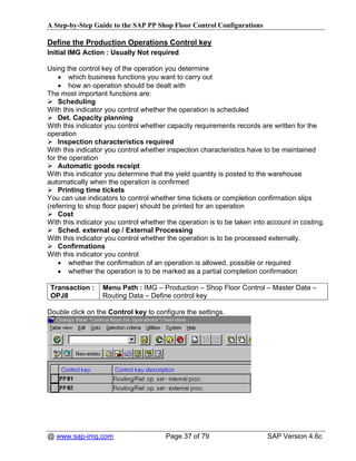 A Step-by-Step Guide to the SAP PP Shop Floor Control Configurations

Define the Production Operations Control key
Initial IMG Action : Usually Not required

Using the control key of the operation you determine
    • which business functions you want to carry out
    • how an operation should be dealt with
The most important functions are:
    Scheduling
With this indicator you control whether the operation is scheduled
    Det. Capacity planning
With this indicator you control whether capacity requirements records are written for the
operation
    Inspection characteristics required
With this indicator you control whether inspection characteristics have to be maintained
for the operation
    Automatic goods receipt
With this indicator you determine that the yield quantity is posted to the warehouse
automatically when the operation is confirmed
    Printing time tickets
You can use indicators to control whether time tickets or completion confirmation slips
(referring to shop floor paper) should be printed for an operation
    Cost
With this indicator you control whether the operation is to be taken into account in costing.
    Sched. external op / External Processing
With this indicator you control whether the operation is to be processed externally.
    Confirmations
With this indicator you control
    • whether the confirmation of an operation is allowed, possible or required
    • whether the operation is to be marked as a partial completion confirmation

 Transaction :    Menu Path : IMG – Production – Shop Floor Control – Master Data –
 OPJ8             Routing Data – Define control key

Double click on the Control key to configure the settings.




@ www.sap-img.com                      Page 37 of 79                     SAP Version 4.6c
 