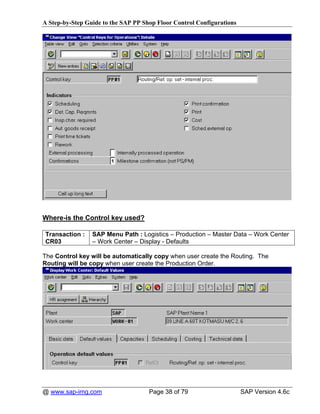 A Step-by-Step Guide to the SAP PP Shop Floor Control Configurations




Where-is the Control key used?

Transaction :    SAP Menu Path : Logistics – Production – Master Data – Work Center
CR03             – Work Center – Display - Defaults

The Control key will be automatically copy when user create the Routing. The
Routing will be copy when user create the Production Order.




@ www.sap-img.com                    Page 38 of 79                     SAP Version 4.6c
 