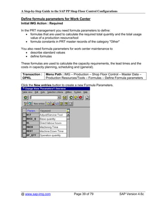 A Step-by-Step Guide to the SAP PP Shop Floor Control Configurations

Define formula parameters for Work Center
Initial IMG Action : Required

In the PRT management you need formula parameters to define:
    • formulas that are used to calculate the required total quantity and the total usage
       value of a production resource/tool
    • formula constants in PRT master records of the category "Other"

You also need formula parameters for work center maintenance to
  • describe standard values
  • define formulas

These formulas are used to calculate the capacity requirements, the lead times and the
costs in capacity planning, scheduling and (general).

 Transaction :    Menu Path : IMG – Production – Shop Floor Control – Master Data –
 OPKL             Production Resources/Tools – Formulas – Define Formula parameters

Click the New entries button to create a new Formula Parameters.




@ www.sap-img.com                      Page 39 of 79                    SAP Version 4.6c
 