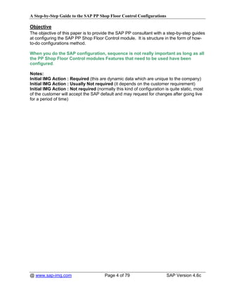 A Step-by-Step Guide to the SAP PP Shop Floor Control Configurations

Objective
The objective of this paper is to provide the SAP PP consultant with a step-by-step guides
at configuring the SAP PP Shop Floor Control module. It is structure in the form of how-
to-do configurations method.

When you do the SAP configuration, sequence is not really important as long as all
the PP Shop Floor Control modules Features that need to be used have been
configured.

Notes:
Initial IMG Action : Required (this are dynamic data which are unique to the company)
Initial IMG Action : Usually Not required (it depends on the customer requirement)
Initial IMG Action : Not required (normally this kind of configuration is quite static, most
of the customer will accept the SAP default and may request for changes after going live
for a period of time)




@ www.sap-img.com                      Page 4 of 79                     SAP Version 4.6c
 