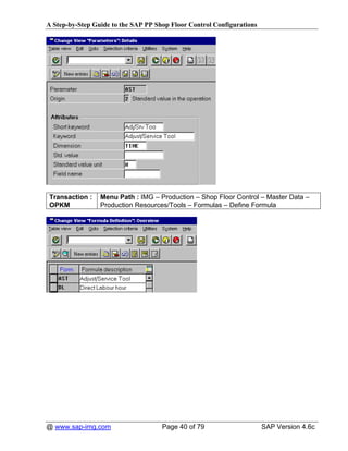 A Step-by-Step Guide to the SAP PP Shop Floor Control Configurations




Transaction :    Menu Path : IMG – Production – Shop Floor Control – Master Data –
OPKM             Production Resources/Tools – Formulas – Define Formula




@ www.sap-img.com                    Page 40 of 79                     SAP Version 4.6c
 