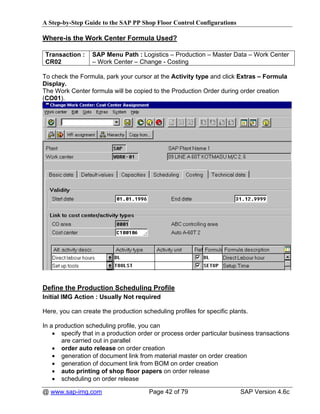A Step-by-Step Guide to the SAP PP Shop Floor Control Configurations

Where-is the Work Center Formula Used?

 Transaction :    SAP Menu Path : Logistics – Production – Master Data – Work Center
 CR02             – Work Center – Change - Costing

To check the Formula, park your cursor at the Activity type and click Extras – Formula
Display.
The Work Center formula will be copied to the Production Order during order creation
(CO01).




Define the Production Scheduling Profile
Initial IMG Action : Usually Not required

Here, you can create the production scheduling profiles for specific plants.

In a production scheduling profile, you can
    • specify that in a production order or process order particular business transactions
       are carried out in parallel
    • order auto release on order creation
    • generation of document link from material master on order creation
    • generation of document link from BOM on order creation
    • auto printing of shop floor papers on order release
    • scheduling on order release

@ www.sap-img.com                      Page 42 of 79                     SAP Version 4.6c
 