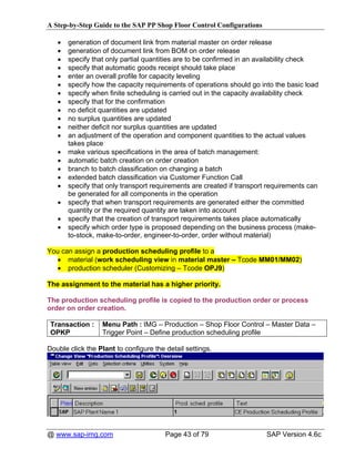 A Step-by-Step Guide to the SAP PP Shop Floor Control Configurations

   •   generation of document link from material master on order release
   •   generation of document link from BOM on order release
   •   specify that only partial quantities are to be confirmed in an availability check
   •   specify that automatic goods receipt should take place
   •   enter an overall profile for capacity leveling
   •   specify how the capacity requirements of operations should go into the basic load
   •   specify when finite scheduling is carried out in the capacity availability check
   •   specify that for the confirmation
   •   no deficit quantities are updated
   •   no surplus quantities are updated
   •   neither deficit nor surplus quantities are updated
   •   an adjustment of the operation and component quantities to the actual values
       takes place
   •   make various specifications in the area of batch management:
   •   automatic batch creation on order creation
   •   branch to batch classification on changing a batch
   •   extended batch classification via Customer Function Call
   •   specify that only transport requirements are created if transport requirements can
       be generated for all components in the operation
   •   specify that when transport requirements are generated either the committed
       quantity or the required quantity are taken into account
   •   specify that the creation of transport requirements takes place automatically
   •   specify which order type is proposed depending on the business process (make-
       to-stock, make-to-order, engineer-to-order, order without material)

You can assign a production scheduling profile to a
   • material (work scheduling view in material master – Tcode MM01/MM02)
   • production scheduler (Customizing – Tcode OPJ9)

The assignment to the material has a higher priority.

The production scheduling profile is copied to the production order or process
order on order creation.

 Transaction :    Menu Path : IMG – Production – Shop Floor Control – Master Data –
 OPKP             Trigger Point – Define production scheduling profile

Double click the Plant to configure the detail settings.




@ www.sap-img.com                       Page 43 of 79                   SAP Version 4.6c
 