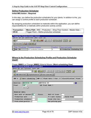 A Step-by-Step Guide to the SAP PP Shop Floor Control Configurations

Define Production Scheduler
Initial IMG Action : Required

In this step, you define the production schedulers for your plants. In addition to this, you
can assign a control profile to each production scheduler.

By assigning production schedulers to materials within the application, you can define
responsibilities for a materials within production activity control.

 Transaction :    Menu Path : IMG – Production – Shop Floor Control – Master Data –
 OPJ9             Trigger Point – Define production scheduler




Where-is the Production Scheduling Profile and Production Scheduler
Used?

Create (MM01) or Change (MM02) Material Master (Work scheduling View)




@ www.sap-img.com                       Page 45 of 79                      SAP Version 4.6c
 