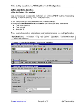 A Step-by-Step Guide to the SAP PP Shop Floor Control Configurations

Define User Exits Selection
Initial IMG Action : Not required

Most companies will choose not to implement any additional ABAP routines for selecting
a routing or alternative routing unless really necessary.

In this menu option, you can permit the user to select task lists.
You can define separate ABAP/4 routines for each of the following parameters:
    • Task list application
    • Task list type
    • Selection ID

These parameters are then automatically used to select a routing or a routing alternative.

 Menu Path : IMG – Production – Shop Floor Control – Operations – Task List Selection
 – Define User Selection

Double click on the Application to configure the user-exits.




@ www.sap-img.com                     Page 46 of 79                     SAP Version 4.6c
 