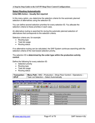 A Step-by-Step Guide to the SAP PP Shop Floor Control Configurations

Select Routing Automatically
Initial IMG Action : Usually Not required

In this menu option, you determine the selection criteria for the automatic planned
selection of alternatives using the selection ID.

You can define several selection priorities for every selection ID. You allocate the
selection criteria to these priorities in each case.

An alternative routing is searched for during the automatic planned selection of
alternatives that corresponds to the selection criteria.

Selection criteria are, for example:
   • Routing type
   • Task list usage
   • Routing status

If no alternative routing can be calculated, the SAP System continues searching with the
selection criteria of the next lowest selection priority.

The selection ID is determined by the order type within the production activity
control.

Define the following for every selection ID:
   • Selection priority
   • Routing type
   • Task list usage
   • Routing status

 Transaction :    Menu Path : IMG – Production – Shop Floor Control – Operations –
 OPJF             Task List Selection – Select Automatically




@ www.sap-img.com                      Page 47 of 79                     SAP Version 4.6c
 