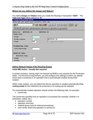 A Step-by-Step Guide to the SAP PP Shop Floor Control Configurations

Where do you define the Usage and Status?

You define Usage and Status when you create the Routing in transaction “CA01”. The
Task List Type will be default as “N”.




Define Default Values If No Routing Exists
Initial IMG Action : Usually Not required

In certain company, routing might not required as BOM is only required for the Production
Order. For this kind of requirement, you will configure this settings in which you specify
which data is contained in an operation that is automatically created during order
creation.

Within order creation, you can determine that an operation is created automatically if no
routing exists for the material to be produced or no routing can be selected.

The automatically created operation should contain the following data, for example:
   • control key

The control key specifies how an operation is processed (for example, whether it is
scheduled, costed, etc.)
   • operation number
   • operation short text
   • material group (only for external processing)
   • work center where the operation is carried out


@ www.sap-img.com                     Page 48 of 79                     SAP Version 4.6c
 