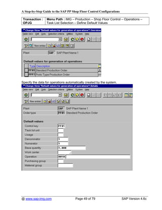 A Step-by-Step Guide to the SAP PP Shop Floor Control Configurations

 Transaction :   Menu Path : IMG – Production – Shop Floor Control – Operations –
 OPJG            Task List Selection – Define Default Values




Specify the data for operations automatically created by the system.




@ www.sap-img.com                     Page 49 of 79                    SAP Version 4.6c
 