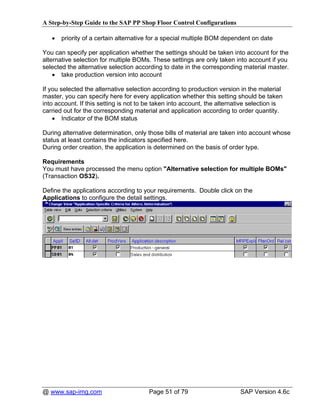 A Step-by-Step Guide to the SAP PP Shop Floor Control Configurations

   •   priority of a certain alternative for a special multiple BOM dependent on date

You can specify per application whether the settings should be taken into account for the
alternative selection for multiple BOMs. These settings are only taken into account if you
selected the alternative selection according to date in the corresponding material master.
    • take production version into account

If you selected the alternative selection according to production version in the material
master, you can specify here for every application whether this setting should be taken
into account. If this setting is not to be taken into account, the alternative selection is
carried out for the corresponding material and application according to order quantity.
    • Indicator of the BOM status

During alternative determination, only those bills of material are taken into account whose
status at least contains the indicators specified here.
During order creation, the application is determined on the basis of order type.

Requirements
You must have processed the menu option "Alternative selection for multiple BOMs"
(Transaction OS32).

Define the applications according to your requirements. Double click on the
Applications to configure the detail settings.




@ www.sap-img.com                       Page 51 of 79                      SAP Version 4.6c
 