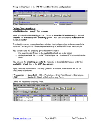 A Step-by-Step Guide to the SAP PP Shop Floor Control Configurations




Define Checking Group
Initial IMG Action : Usually Not required

Here, you define the checking groups. You must allocate each material you want to
checked for availability to a checking group. You can allocate the material in the
material master.

The checking group groups together materials checked according to the same criteria.
Materials can be grouped according to material type and/or MRP type, for example.

You can also use the checking group to control whether
   • the quantities confirmed in the availability check are to be locked
   • during the check the normal ATP quantity or the cumulated ATP quantity is to be
      used.

You allocate the checking group to the material in the material master under the
availability check field in the MRP data screen.

If you have not maintained a checking group for a material, the material will not be
checked for availability.

 Transaction :    Menu Path : IMG – Production – Shop Floor Control – Operations –
 OVZ2             Availability Check – Define Checking Group

Define the necessary checking rules.




@ www.sap-img.com                      Page 53 of 79                     SAP Version 4.6c
 