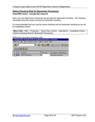 A Step-by-Step Guide to the SAP PP Shop Floor Control Configurations

Define Checking Rule for Backorder Processing
Initial IMG Action : Usually Not required

Here, you can determine a checking rule per plant for backorder handling. The checking
rule determines the scope of check for backorder handling.

It is recommended that you use the same checking rule for backorder handling as you do
for availability checks.

Menu Path : IMG – Production – Shop Floor Control – Operations – Availability Check –
Define Checking Rule for Backorder Processing

Define the necessary checking rules.




@ www.sap-img.com                      Page 56 of 79                   SAP Version 4.6c
 