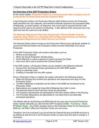 A Step-by-Step Guide to the SAP PP Shop Floor Control Configurations

An Overview of the SAP Production Orders
As the name implies, Production Orders is a work processes that a company uses to
produced the Finished Goods that the Customer Need.

In the Production Orders, the Production Planner (after finding out from the Production
staff) will define the raw materials, semi-finished materials required to be processed (Bills
of Materials), at which location, at what time, how much work is required and the work
sequence that need to be carried out (Routing). It also defines which resources are to be
used and how the costs are to be settled.

The Materials Requirement Planning will generate a Planned Orders from the
Customer Sales Orders or a Company-Internal Requirement (known as Planned
Independent Requirement for Orders that are not firmed).

The Planned Orders will be reviews by the Production Planner who will decide whether to
convert the Planned Orders into Production Orders and then RELEASE it for actual
Production.

A firm SAP Production Order will contains information such as:
    What is to be produced.
    When the Actual Production will take place.
    Which Machine or Labour capacity to used to process the Order.
    How much will it cost to produce the Finished Goods?

In the SAP system, a Production Orders can be created in the following methods:
    Convert from the Planned Orders generated by the SAP MRP system.
    Using an assembly order.
    Creating it manually from the SAP system.

Once a Production Order is created, the system will perform the following actions:
  Select the Routing that contains the operations and sequences and copy it to the
  Production Order.
  The Bill of Materials is exploded and the items in the BOM are transferred to the
  Production Order.
  Reservations are created for those Bill of Materials Item held in stock.
  The planned costs for the Production Order are generated.
  The Capacity requirements are generated for the work centers define in the Routing.
  The Purchase Requisitions are generated for non-stock items and externally
  processed operations.

The Master data for the Routing and BOM will only be copy once during the Production
Order creation UNLESS you click the Re-COPY functions (CO02 – Functions – Read
PP Master Data). Any further changes done to the Production Order for the Routing and
BOM etc. will ONLY affect the Production Order and vice versa.

Therefore, don’t be surprised if you found that the Original Routing and BOM structure to
be difference with the one in the Production Order as users have the right to change it, if
necessary.

@ www.sap-img.com                       Page 6 of 79                     SAP Version 4.6c
 