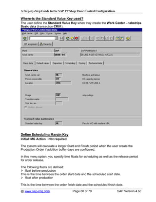 A Step-by-Step Guide to the SAP PP Shop Floor Control Configurations

Where-is the Standard Value Key used?
The user define the Standard Value Key when they create the Work Center – tabstrips
Basic data (transaction CR01).




Define Scheduling Margin Key
Initial IMG Action : Not required

The system will calculate a longer Start and Finish period when the user create the
Production Order if addition buffer days are configured.

In this menu option, you specify time floats for scheduling as well as the release period
for order release.

The following floats are defined:
   float before production
This is the time between the order start date and the scheduled start date.
   float after production

This is the time between the order finish date and the scheduled finish date.

@ www.sap-img.com                      Page 60 of 79                     SAP Version 4.6c
 