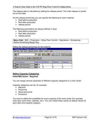 A Step-by-Step Guide to the SAP PP Shop Floor Control Configurations

The release date is calculated by adding the release period. The order release is carried
out on this date.

Via the release period key you can specify the following for each material:
   • float before production
   • float after production
   • release period

The following parameters are always defined in days:
   • float before production
   • float after production
   • release period

 Menu Path : IMG – Production – Shop Floor Control – Operations – Scheduling –
 Define Scheduling Margin Key

Define the release period key for the material.




Define Capacity Categories
Initial IMG Action : Required

You can assign several capacities of different capacity categories to a work center.

Capacity categories can be, for example:
  • Machine
  • Personnel
  • Setup personnel
  • Emissions

You have to define the availability for every capacity of the work center (for example,
work start, work finish, calendar, etc.). You can create these values as default values for
each plant and capacity category.




@ www.sap-img.com                      Page 61 of 79                     SAP Version 4.6c
 