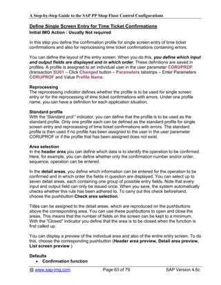 A Step-by-Step Guide to the SAP PP Shop Floor Control Configurations

Define Single Screen Entry for Time Ticket Confirmations
Initial IMG Action : Usually Not required

In this step you define the confirmation profile for single screen entry of time ticket
confirmations and also for reprocessing time ticket confirmations containing errors.

You can define the layout of the entry screen. When you do this, you define which input
and output fields are displayed and in which order. These definitions are saved in
profiles. A profile is assigned to an individual user in the user parameter CORUPROF
(transaction SU01 – Click Changed button – Parameters tabstrips – Enter Parameters
CORUPROF and Value Profile Name.

Reprocessing
The reprocessing indicator defines whether the profile is to be used for single screen
entry or for the reprocessing of time ticket confirmations with errors. Under one profile
name, you can have a definition for each application situation.

Standard profile
With the 'Standard prof.' indicator, you can define that the profile is to be used as the
standard profile. Only one profile each can be defined as the standard profile for single
screen entry and reprocessing of time ticket confirmations with errors. The standard
profile is then used if no profile has been assigned to the user in the user parameter
CORUPROF or if the profile that has been assigned does not exist.

Area selection
In the header area you can define which data is to identify the operation to be confirmed.
Here, for example, you can define whether only the confirmation number and/or order,
sequence, operation can be entered.

In the detail areas, you define which information can be entered for the operation to be
confirmed and in which order the fields in question are displayed. You can select up to
seven detail areas, each containing one group of possible entry fields. Note that every
input and output field can only be issued once. When you save, the system automatically
checks whether this rule has been adhered to. To carry out this check beforehand,
choose the pushbutton Check area selection.

Titles can be assigned to the detail areas, which are reproduced on the pushbuttons
above the corresponding area. You can use these pushbuttons to open and close the
areas. This means that the number of fields on the screen can be kept to a minimum.
With the "Closed" indicator you define that the area is to be closed when the function is
first called up.

You can display a preview of the individual area and also of the entire entry screen. To do
this, choose the corresponding pushbutton (Header area preview, Detail area preview,
List screen preview )

Defaults
   • Confirmation function
@ www.sap-img.com                       Page 63 of 79                      SAP Version 4.6c
 