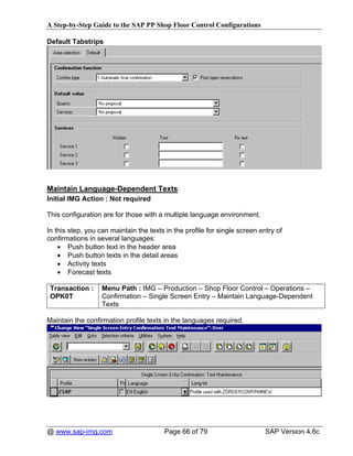 A Step-by-Step Guide to the SAP PP Shop Floor Control Configurations

Default Tabstrips




Maintain Language-Dependent Texts
Initial IMG Action : Not required

This configuration are for those with a multiple language environment.

In this step, you can maintain the texts in the profile for single screen entry of
confirmations in several languages:
    • Push button text in the header area
    • Push button texts in the detail areas
    • Activity texts
    • Forecast texts

 Transaction :     Menu Path : IMG – Production – Shop Floor Control – Operations –
 OPK0T             Confirmation – Single Screen Entry – Maintain Language-Dependent
                   Texts

Maintain the confirmation profile texts in the languages required.




@ www.sap-img.com                       Page 66 of 79                       SAP Version 4.6c
 
