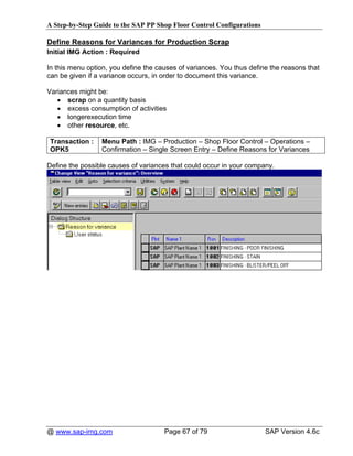 A Step-by-Step Guide to the SAP PP Shop Floor Control Configurations

Define Reasons for Variances for Production Scrap
Initial IMG Action : Required

In this menu option, you define the causes of variances. You thus define the reasons that
can be given if a variance occurs, in order to document this variance.

Variances might be:
   • scrap on a quantity basis
   • excess consumption of activities
   • longerexecution time
   • other resource, etc.

 Transaction :   Menu Path : IMG – Production – Shop Floor Control – Operations –
 OPK5            Confirmation – Single Screen Entry – Define Reasons for Variances

Define the possible causes of variances that could occur in your company.




@ www.sap-img.com                     Page 67 of 79                    SAP Version 4.6c
 