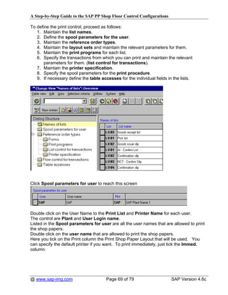 A Step-by-Step Guide to the SAP PP Shop Floor Control Configurations

To define the print control, proceed as follows:
   1. Maintain the list names.
   2. Define the spool parameters for the user.
   3. Maintain the reference order types.
   4. Maintain the layout sets and maintain the relevant parameters for them.
   5. Maintain the print programs for each list.
   6. Specify the transactions from which you can print and maintain the relevant
       parameters for them. (list control for transactions).
   7. Maintain the printer specification.
   8. Specify the spool parameters for the print procedure.
   9. If necessary define the table accesses for the individual fields in the lists.




Click Spool parameters for user to reach this screen




Double click on the User Name to the Print List and Printer Name for each user.
The control are Plant and User Login name.
Listed in the Spool parameters for user are all the user names that are allowed to print
the shop papers.
Double click on the user name that are allowed to print the shop papers.
Here you tick on the Print column the Print Shop Paper Layout that will be used. You
can specify the default printer if you want. To print immediately, just tick the Immed.
column.




@ www.sap-img.com                      Page 69 of 79                     SAP Version 4.6c
 