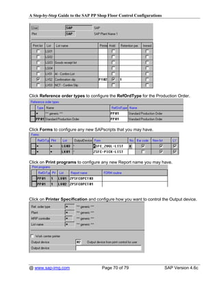 A Step-by-Step Guide to the SAP PP Shop Floor Control Configurations




Click Reference order types to configure the RefOrdType for the Production Order.




Click Forms to configure any new SAPscripts that you may have.




Click on Print programs to configure any new Report name you may have.




Click on Printer Specification and configure how you want to control the Output device.




@ www.sap-img.com                    Page 70 of 79                     SAP Version 4.6c
 