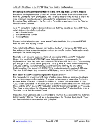 A Step-by-Step Guide to the SAP PP Shop Floor Control Configurations

Preparing the Initial Implementation of the PP Shop Floor Control Module
Before the live-implementation of the SAP system, there will be a cut-off day to turn-on
from the OLD to the NEW SAP system. The PP Shop Floor Control module is one of the
most important module although it belongs to the last process flow because the
Production Floor will based on the Production Order Generated to produce the Finished
Goods for the Customer.

As a PP consultant, you have to inform the users that they have to get those CRITICAL
data into the system before going live.
   Work Center Master
   Bills of Materials Master
   Routing Master

Remember that when the user create a new Production Order, the system will READ
from the BOM and Routing Master.

Take note that the Master data can be input into the SAP system even BEFORE going
live as long as there are no transaction postings such as Production Confirmation which
will impact the Financial figures.

Normally, in an on-going business, there will be existing OPEN non-SAP Production
Order. You must let the EVERYONE know that as the days come nearer to the
implementation date, they must try to keep the OPEN non-SAP Production Order quantity
just enough to be CLOSE before going live. For e.g. if the ACTUAL production quantity
is 10,000 and they estimate that they can only complete 3,000 by the time of the
Implementation, they should only CREATE the production order to produce 3,000 only.
The other 7,000 should only be created AFTER going live on the NEW SAP system.

How about those Process Incomplete Production Order?
In a manufacturing environment, Division of Labor means Jobs are separated in stages
as to achieve maximum Productivity. There are certain cases of Incomplete Production
Process where 3,000 was completed in Process 1. When it reaches Process 2, only
1,000 can be completed. In this case, the user still have to close the non-SAP Production
Order and RE-OPEN a new SAP Production Order for the remaining 2,000 for Process 2.
They have to take note of the difference either on the non-SAP Production Order or as a
Text note on the SAP Production Order.

Production Floor users are also recommended to return all those additional raw materials
to the Inventory Stores. This will aid in the accuracy of the Physical Stock count. They
can then re-draw the raw materials after going-live.




@ www.sap-img.com                     Page 72 of 79                    SAP Version 4.6c
 