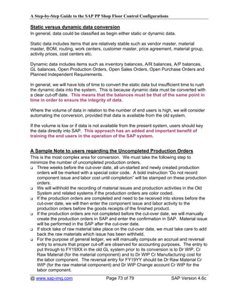A Step-by-Step Guide to the SAP PP Shop Floor Control Configurations

Static versus dynamic data conversion
In general, data could be classified as begin either static or dynamic data.

Static data includes items that are relatively stable such as vendor master, material
master, BOM, routing, work centers, customer master, price agreement, material group,
activity prices, cost centers etc.

Dynamic data includes items such as inventory balances, A/R balances, A/P balances,
GL balances, Open Production Orders, Open Sales Orders, Open Purchase Orders and
Planned Independent Requirements.

In general, we will have lots of time to convert the static data but insufficient time to rush
the dynamic data into the system. This is because dynamic data must be converted with
a clear cut-off date. This means that the balances must be that of the same point in
time in order to ensure the integrity of data.

Where the volume of data in relation to the number of end users is high, we will consider
automating the conversion, provided that data is available from the old system.

If the volume is low or if data is not available from the present system, users should key
the data directly into SAP. This approach has an added and important benefit of
training the end users in the operation of the SAP system.


A Sample Note to users regarding the Uncompleted Production Orders
This is the most complex area for conversion. We must take the following step to
minimize the number of uncompleted production orders.
   Three weeks before the cut-over date, all un-started and newly created production
   orders will be marked with a special color code. A bold instruction “Do not record
   component issue and labor cost until completion” will be stamped on these production
   orders.
   We will withhold the recording of material issues and production activities in the Old
   System and related systems if the production orders are color coded.
   If the production orders are completed and need to be received into stores before the
   cut-over date, we will then enter the component issue and labor activity to the
   production orders before the goods receipts of the finished product.
   If the production orders are not completed before the cut-over date, we will manually
   create the production orders in SAP and enter the confirmation in SAP. Material issue
   will be performed in the SAP after the cut-over date.
   If stock take of raw material take place on the cut-over date, we must take care to add
   back the raw materials which issue has been withheld.
   For the purpose of general ledger, we will manually compute an accrual and reversal
   entry to ensure that proper cut-off are observed for accounting purposes. The entry to
   put through to FY19XX in the old GL system prior to its conversion is to Dr WIP, Cr
   Raw Material (for the material component) and to Dr WIP Cr Manufacturing cost for
   the labor component. The reversal entry for FY19YY should be Dr Raw Material Cr
   WIP (for the raw material component) and Dr WIP Change account Cr WIP for the
   labor component.
@ www.sap-img.com                       Page 73 of 79                      SAP Version 4.6c
 