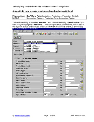 A Step-by-Step Guide to the SAP PP Shop Floor Control Configurations

Appendix B: How to make enquiry on Open Production Orders?

Transaction :    SAP Menu Path : Logistics – Production – Production Control –
COOIS            Information System - Production Order Information System

The default enquiry is by Order Headers. You can make enquiry by Operations if you
want to by changing the List Profile. To list the Open Production Orders, make used of
the System Status and exclude all status with CNF (Confirmed) and DLV (Delivered).




@ www.sap-img.com                    Page 76 of 79                     SAP Version 4.6c
 