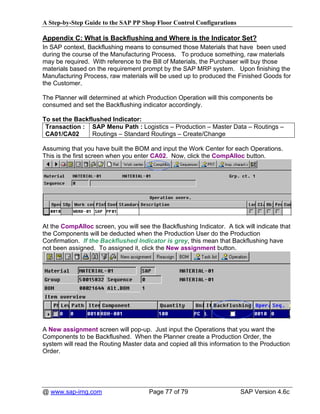A Step-by-Step Guide to the SAP PP Shop Floor Control Configurations

Appendix C: What is Backflushing and Where is the Indicator Set?
In SAP context, Backflushing means to consumed those Materials that have been used
during the course of the Manufacturing Process. To produce something, raw materials
may be required. With reference to the Bill of Materials, the Purchaser will buy those
materials based on the requirement prompt by the SAP MRP system. Upon finishing the
Manufacturing Process, raw materials will be used up to produced the Finished Goods for
the Customer.

The Planner will determined at which Production Operation will this components be
consumed and set the Backflushing indicator accordingly.

To set the Backflushed Indicator:
 Transaction : SAP Menu Path : Logistics – Production – Master Data – Routings –
 CA01/CA02       Routings – Standard Routings – Create/Change

Assuming that you have built the BOM and input the Work Center for each Operations.
This is the first screen when you enter CA02. Now, click the CompAlloc button.




At the CompAlloc screen, you will see the Backflushing Indicator. A tick will indicate that
the Components will be deducted when the Production User do the Production
Confirmation. If the Backflushed Indicator is grey, this mean that Backflushing have
not been assigned. To assigned it, click the New assignment button.




A New assignment screen will pop-up. Just input the Operations that you want the
Components to be Backflushed. When the Planner create a Production Order, the
system will read the Routing Master data and copied all this information to the Production
Order.




@ www.sap-img.com                      Page 77 of 79                    SAP Version 4.6c
 