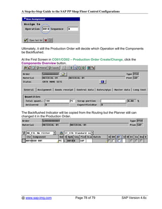 A Step-by-Step Guide to the SAP PP Shop Floor Control Configurations




Ultimately, it still the Production Order will decide which Operation will the Components
be Backflushed.

At the First Screen in CO01/CO02 – Production Order Create/Change, click the
Components Overview button.




The Backflushed Indicator will be copied from the Routing but the Planner still can
changed it in the Production Order.




@ www.sap-img.com                      Page 78 of 79                     SAP Version 4.6c
 