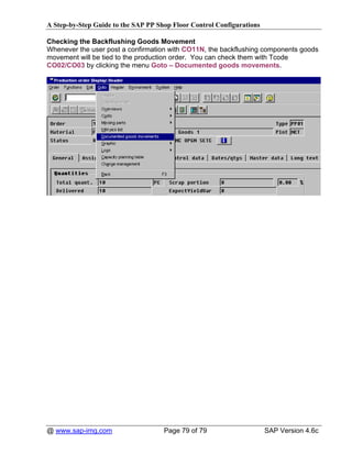 A Step-by-Step Guide to the SAP PP Shop Floor Control Configurations

Checking the Backflushing Goods Movement
Whenever the user post a confirmation with CO11N, the backflushing components goods
movement will be tied to the production order. You can check them with Tcode
CO02/CO03 by clicking the menu Goto – Documented goods movements.




@ www.sap-img.com                    Page 79 of 79                     SAP Version 4.6c
 