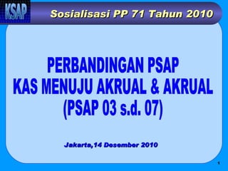 Sosialisasi PP 71 Tahun 2010 PERBANDINGAN PSAP  KAS MENUJU AKRUAL & AKRUAL (PSAP 03 s.d. 07) Jakarta,14 Desember 2010 