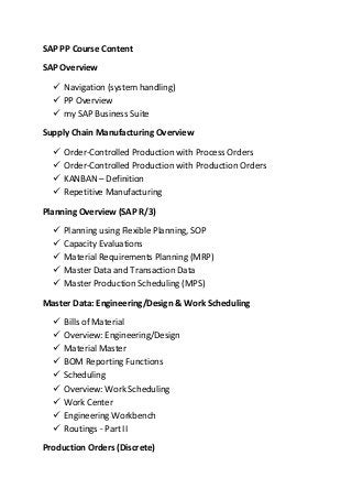 SAP PP Course Content
SAP Overview
 Navigation (system handling)
 PP Overview
 my SAP Business Suite
Supply Chain Manufacturing Overview
 Order-Controlled Production with Process Orders
 Order-Controlled Production with Production Orders
 KANBAN – Definition
 Repetitive Manufacturing
Planning Overview (SAP R/3)
 Planning using Flexible Planning, SOP
 Capacity Evaluations
 Material Requirements Planning (MRP)
 Master Data and Transaction Data
 Master Production Scheduling (MPS)
Master Data: Engineering/Design & Work Scheduling
 Bills of Material
 Overview: Engineering/Design
 Material Master
 BOM Reporting Functions
 Scheduling
 Overview: Work Scheduling
 Work Center
 Engineering Workbench
 Routings - Part II
Production Orders (Discrete)
 