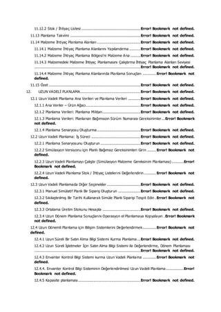 11.12.2 Stok / İhtiyaç Listesi .....................................................Error! Bookmark not defined.
11.13 Planlama Takvimi ...............................................................Error! Bookmark not defined.
11.14 Malzeme İhtiyaç Planlama Alanları .......................................Error! Bookmark not defined.
11.14.1 Malzeme İhtiyaç Planlama Alanlarını Yapılandırma ..........Error! Bookmark not defined.
11.14.2 Malzeme İhtiyaç Planlama Bölgesi'ni Malzeme Ana .........Error! Bookmark not defined.
11.14.3 Malzemedeki Malzeme İhtiyaç Planlamasını Çalıştırma İhtiyaç Planlama Alanları Seviyesi
...............................................................................................Error! Bookmark not defined.
11.14.4 Malzeme İhtiyaç Planlama Alanlarında Planlama Sonuçları ............ Error! Bookmark not
defined.
11.15 Özet ..................................................................................Error! Bookmark not defined.
12. UZUN VADELİ PLANLAMA......................................................Error! Bookmark not defined.
12.1 Uzun Vadeli Planlama Ana Verileri ve Planlama Verileri ...........Error! Bookmark not defined.
12.1.1 Ana Veriler – Ürün Ağacı.................................................Error! Bookmark not defined.
12.1.2 Planlama Verileri: Planlama Miktarı..................................Error! Bookmark not defined.
12.1.3 Planlama Verileri: Planlanan Bağımsızın Sürüm Numarası Gereksinimler...Error! Bookmark
not defined.
12.1.4 Planlama Senaryosu Oluşturma.......................................Error! Bookmark not defined.
12.2 Uzun Vadeli Planlama: İş Süreci ............................................Error! Bookmark not defined.
12.2.1 Planlama Senaryosunu Oluşturun ....................................Error! Bookmark not defined.
12.2.2 Simülasyon Versiyonu için Planlı Bağımsız Gereksinimleri Girin ........ Error! Bookmark not
defined.
12.2.3 Uzun Vadeli Planlamayı Çalıştır (Simülasyon Malzeme Gereksinim Planlaması)...........Error!
Bookmark not defined.
12.2.4 Uzun Vadeli Planlama Stok / İhtiyaç Listelerini Değerlendirin........... Error! Bookmark not
defined.
12.3 Uzun Vadeli Planlamada Diğer Seçenekler ..............................Error! Bookmark not defined.
12.3.1 Manuel Simülatif Planlı Bir Sipariş Oluşturun ....................Error! Bookmark not defined.
12.3.2 Sıkılaştırılmış Bir Tarihi Kullanarak Simüle Planlı Siparişi Tespit Edin . Error! Bookmark not
defined.
12.3.3 Ortalama Üretim Stokunu Hesapla ..................................Error! Bookmark not defined.
12.3.4 Uzun Dönem Planlama Sonuçlarını Operasyon el Planlamaya Kopyalayın .Error! Bookmark
not defined.
12.4 Uzun Dönemli Planlama için Bilişim Sistemlerini Değerlendirmek............ Error! Bookmark not
defined.
12.4.1 Uzun Süreli Bir Satın Alma Bilgi Sistemi Kurma Planlama ...Error! Bookmark not defined.
12.4.2 Uzun Süreli İşletmeler İçin Satın Alma Bilgi Sistemi ile Değerlendirme, Dönem Planlaması
...............................................................................................Error! Bookmark not defined.
12.4.3 Envanter Kontrol Bilgi Sistemi kurma Uzun Vadeli Planlama ............ Error! Bookmark not
defined.
12.4.4. Envanter Kontrol Bilgi Sisteminin Değerlendirilmesi Uzun Vadeli Planlama ................Error!
Bookmark not defined.
12.4.5 Kapasite planlaması........................................................Error! Bookmark not defined.
 