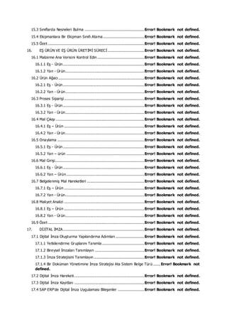 15.3 Sınıflarda Nesneleri Bulma ....................................................Error! Bookmark not defined.
15.4 Ekipmanlara Bir Ekipman Sınıfı Atama....................................Error! Bookmark not defined.
15.5 Özet ....................................................................................Error! Bookmark not defined.
16. EŞ ÜRÜN VE EŞ ÜRÜN ÜRETİMİ SÜRECİ................................Error! Bookmark not defined.
16.1 Malzeme Ana Verisini Kontrol Edin .........................................Error! Bookmark not defined.
16.1.1 Eş - Ürün.......................................................................Error! Bookmark not defined.
16.1.2 Yan - Ürün.....................................................................Error! Bookmark not defined.
16.2 Ürün Ağacı ...........................................................................Error! Bookmark not defined.
16.2.1 Eş - Ürün.......................................................................Error! Bookmark not defined.
16.2.2 Yan - Ürün.....................................................................Error! Bookmark not defined.
16.3 Proses Siparişi......................................................................Error! Bookmark not defined.
16.3.1 Eş - Ürün.......................................................................Error! Bookmark not defined.
16.3.2 Yan - Ürün.....................................................................Error! Bookmark not defined.
16.4 Mal Çıkışı .............................................................................Error! Bookmark not defined.
16.4.1 Eş – Ürün ......................................................................Error! Bookmark not defined.
16.4.2 Yan - Ürün.....................................................................Error! Bookmark not defined.
16.5 Onaylama ............................................................................Error! Bookmark not defined.
16.5.1 Eş - Ürün.......................................................................Error! Bookmark not defined.
16.5.2 Yan – ürün ....................................................................Error! Bookmark not defined.
16.6 Mal Girişi..............................................................................Error! Bookmark not defined.
16.6.1 Eş - Ürün.......................................................................Error! Bookmark not defined.
16.6.2 Yan – Ürün....................................................................Error! Bookmark not defined.
16.7 Belgelenmiş Mal Hareketleri ..................................................Error! Bookmark not defined.
16.7.1 Eş – Ürün ......................................................................Error! Bookmark not defined.
16.7.2 Yan - Ürün.....................................................................Error! Bookmark not defined.
16.8 Maliyet Analizi ......................................................................Error! Bookmark not defined.
16.8.1 Eş – Ürün ......................................................................Error! Bookmark not defined.
16.8.2 Yan - Ürün.....................................................................Error! Bookmark not defined.
16.9 Özet ....................................................................................Error! Bookmark not defined.
17. DİJİTAL İMZA.......................................................................Error! Bookmark not defined.
17.1 Dijital İmza Oluşturma Yapılandırma Adımları .........................Error! Bookmark not defined.
17.1.1 Yetkilendirme Gruplarını Tanımla.....................................Error! Bookmark not defined.
17.1.2 Bireysel İmzaları Tanımlayın ...........................................Error! Bookmark not defined.
17.1.3 İmza Stratejisini Tanımlayın ............................................Error! Bookmark not defined.
17.1.4 Bir Doküman Yönetimine İmza Stratejisi Ata Sistem Belge Türü ...... Error! Bookmark not
defined.
17.2 Dijital İmza Hareketi .............................................................Error! Bookmark not defined.
17.3 Dijital İmza Kayıtları .............................................................Error! Bookmark not defined.
17.4 SAP ERP'de Dijital İmza Uygulaması Bileşenler .......................Error! Bookmark not defined.
 